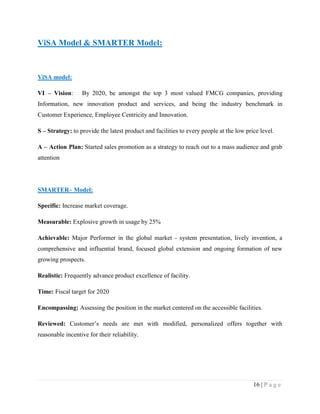 ViSA Model & SMARTER Model:

ViSA model:
VI – Vision:

By 2020, be amongst the top 3 most valued FMCG companies, providing

Information, new innovation product and services, and being the industry benchmark in
Customer Experience, Employee Centricity and Innovation.
S – Strategy: to provide the latest product and facilities to every people at the low price level.
A – Action Plan: Started sales promotion as a strategy to reach out to a mass audience and grab
attention

SMARTER– Model:
Specific: Increase market coverage.
Measurable: Explosive growth in usage by 25%
Achievable: Major Performer in the global market - system presentation, lively invention, a
comprehensive and influential brand, focused global extension and ongoing formation of new
growing prospects.
Realistic: Frequently advance product excellence of facility.
Time: Fiscal target for 2020
Encompassing: Assessing the position in the market centered on the accessible facilities.
Reviewed: Customer‟s needs are met with modified, personalized offers together with
reasonable incentive for their reliability.

16 | P a g e

 