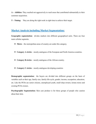 A – Abilities: They reached out aggressively to rural areas that contributed substantially to their
customer acquisition.
T – Timing: They are doing the right work in right time to achieve their target.

Market Analysis including Market Segmentation:
Geographic segmentation: divides markets into different geographical units. There are four
main cellular segments.
 Metro – the metropolitan areas of country are under this category.

 Category A circles – mostly analogous of the European and North America countries.

 Category B circles – mostly analogous of the African country.

 Category C circles – mostly analogous developing countries

Demographic segmentation: the buyers are divided into different groups on the basis of
variables such as their age, family size, family life-cycle, gender, income, occupation, education,
etc. Like the PCOs are senior citizens, unemployed youth, small shop owners, kirana stores and
existing PCOs owners.
Psychographic Segmentation: Skin care product is for those groups of people who caution
about their skin.

19 | P a g e

 
