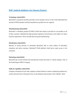 KSF Analysis (Industry key Success Factor):

Technology-related KSFs
Beiersdorf is among the top three providers of new product services in the world. Beiersdorf has
all kind of FMCG product and they launched new product for new segment.

Manufacturing-related KSFs
Beiersdorf, a subsidiary product 0f FMCG which main target to provide low cost product to all
of their customer. Identified the high potential employees and develop as the leaders for future
business requirement. Those can help them for good manufacturing.

Distribution-related KSFs
Because of strong network of wholesaler Beiersdorf able to reach million of individual,
enterprise and carrier customer. Beiersdorf World platform which gives ready access to the
customers.

Marketing-related KSFs
Beiersdorf got several national and international awards that make it a brand company. One of
the World largest FMCG Company.

Skills & Capability-related KSFs
Company introduced several other employee related initiatives aimed at enhancing productivity,
morale and motivation with greater focus on development and retention of the „Quality‟ talent.

29 | P a g e

 
