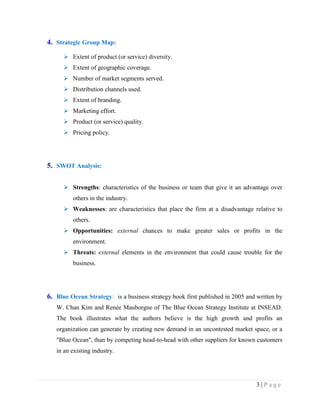 4. Strategic Group Map:
 Extent of product (or service) diversity.
 Extent of geographic coverage.
 Number of market segments served.
 Distribution channels used.
 Extent of branding.
 Marketing effort.
 Product (or service) quality.
 Pricing policy.

5. SWOT Analysis:
 Strengths: characteristics of the business or team that give it an advantage over
others in the industry.
 Weaknesses: are characteristics that place the firm at a disadvantage relative to
others.
 Opportunities: external chances to make greater sales or profits in the
environment.
 Threats: external elements in the environment that could cause trouble for the
business.

6. Blue Ocean Strategy: is a business strategy book first published in 2005 and written by
W. Chan Kim and Renée Mauborgne of The Blue Ocean Strategy Institute at INSEAD.
The book illustrates what the authors believe is the high growth and profits an
organization can generate by creating new demand in an uncontested market space, or a
"Blue Ocean", than by competing head-to-head with other suppliers for known customers
in an existing industry.

3|Page

 