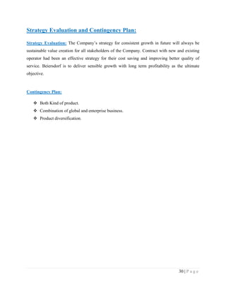 Strategy Evaluation and Contingency Plan:
Strategy Evaluation: The Company‟s strategy for consistent growth in future will always be
sustainable value creation for all stakeholders of the Company. Contract with new and existing
operator had been an effective strategy for their cost saving and improving better quality of
service. Beiersdorf is to deliver sensible growth with long term profitability as the ultimate
objective.

Contingency Plan:
 Both Kind of product.
 Combination of global and enterprise business.
 Product diversification.

30 | P a g e

 