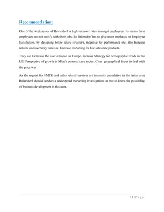 Recommendation:
One of the weaknesses of Beiersdorf is high turnover rates amongst employees. Its means their
employees are not satisfy with their jobs. So Beiersdorf has to give more emphasis on Employee
Satisfaction, by designing better salary structure, incentive for performance etc. also Increase
returns and inventory turnover, Increase marketing for low sales rate products.
They can Decrease the over reliance on Europe, increase Strategy for demographic trends in the
US, Prospective of growth in Men‟s personal care sector, Clear geographical focus to deal with
the price war
As the request for FMCG and other related services are intensely cumulative in the Asian area
Beiersdorf should conduct a widespread marketing investigation on that to know the possibility
of business development in this area.

31 | P a g e

 