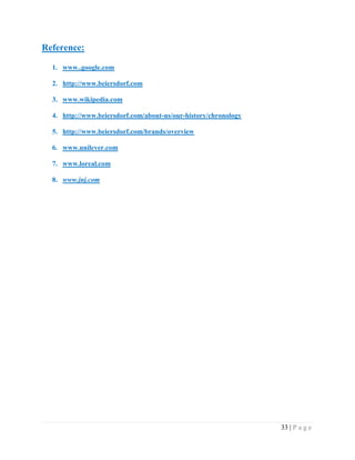 Reference:
1. www..google.com
2. http://www.beiersdorf.com
3. www.wikipedia.com
4. http://www.beiersdorf.com/about-us/our-history/chronology
5. http://www.beiersdorf.com/brands/overview
6. www.unilever.com
7. www.loreal.com
8. www.jnj.com

33 | P a g e

 