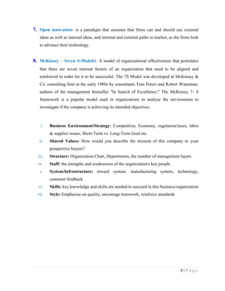 7. Open innovation: is a paradigm that assumes that firms can and should use external
ideas as well as internal ideas, and internal and external paths to market, as the firms look
to advance their technology.

8. McKinsey – Seven S-Models: A model of organizational effectiveness that postulates
that there are seven internal factors of an organization that need to be aligned and
reinforced in order for it to be successful. The 7S Model was developed at McKinsey &
Co. consulting firm in the early 1980s by consultants Tom Peters and Robert Waterman,
authors of the management bestseller "In Search of Excellence." The McKinsey 7- S
framework is a popular model used in organizations to analyze the environment to
investigate if the company is achieving its intended objectives.

i.

Business Environment/Strategy: Competition, Economy, regulation/taxes, labor
& supplier issues, Short-Term vs. Long-Term Goal etc.

ii.

Shared Values: How would you describe the mission of this company to your
prospective buyers?

iii.

Structure: Organization Chart, Departments, the number of management layers

iv.

Staff: the strengths and weaknesses of the organization's key people.

v.

System/Infrastructure: reward system, manufacturing system, technology,
customer feedback

vi.

Skills: key knowledge and skills are needed to succeed in this business/organization

vii.

Style: Emphasize on quality, encourage teamwork, reinforce standards

4|Page

 