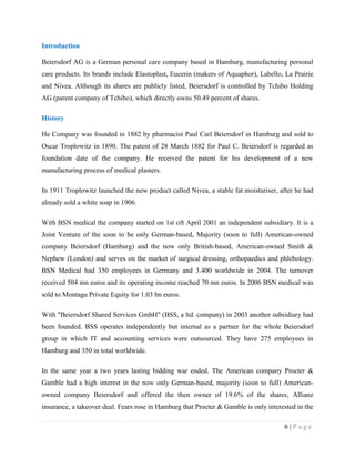 Introduction
Beiersdorf AG is a German personal care company based in Hamburg, manufacturing personal
care products. Its brands include Elastoplast, Eucerin (makers of Aquaphor), Labello, La Prairie
and Nivea. Although its shares are publicly listed, Beiersdorf is controlled by Tchibo Holding
AG (parent company of Tchibo), which directly owns 50.49 percent of shares.
History
He Company was founded in 1882 by pharmacist Paul Carl Beiersdorf in Hamburg and sold to
Oscar Troplowitz in 1890. The patent of 28 March 1882 for Paul C. Beiersdorf is regarded as
foundation date of the company. He received the patent for his development of a new
manufacturing process of medical plasters.
In 1911 Troplowitz launched the new product called Nivea, a stable fat moisturiser, after he had
already sold a white soap in 1906.
With BSN medical the company started on 1st oft April 2001 an independent subsidiary. It is a
Joint Venture of the soon to be only German-based, Majority (soon to full) American-owned
company Beiersdorf (Hamburg) and the now only British-based, American-owned Smith &
Nephew (London) and serves on the market of surgical dressing, orthopaedics and phlebology.
BSN Medical had 350 employees in Germany and 3.400 worldwide in 2004. The turnover
received 504 mn euros and its operating income reached 70 mn euros. In 2006 BSN medical was
sold to Montagu Private Equity for 1.03 bn euros.
With "Beiersdorf Shared Services GmbH" (BSS, a ltd. company) in 2003 another subsidiary had
been founded. BSS operates independently but internal as a partner for the whole Beiersdorf
group in which IT and accounting services were outsourced. They have 275 employees in
Hamburg and 350 in total worldwide.
In the same year a two years lasting bidding war ended. The American company Procter &
Gamble had a high interest in the now only German-based, majority (soon to full) Americanowned company Beiersdorf and offered the then owner of 19.6% of the shares, Allianz
insurance, a takeover deal. Fears rose in Hamburg that Procter & Gamble is only interested in the
6|Page

 