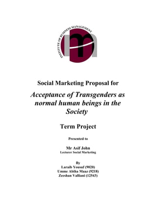 Social Marketing Proposal for
Acceptance of Transgenders as
 normal human beings in the
          Society

          Term Project
               Presented to

              Mr Asif John
          Lecturer Social Marketing


                  By
          Laraib Yousuf (9020)
         Umme Abiha Maaz (9218)
         Zeeshan Valliani (12543)
 