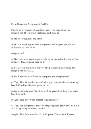 Term Research Assignment FAQ’s
This is an overview of questions received regarding the
assignment. It is not all inclusive and may be
added to throughout the term.
Q. If I am working on this assignment with a partner, do we
both need to turn in an
assignment?
A. No, only one assignment needs to be turned in by one of the
partners. Please make sure both
names are on the memo. One of the partners must upload the
assignment into D2L.
Q. Do I have to use Word to complete the assignment?
A. Yes. This is another use of what you learned this term using
Word. Combine the two parts of the
assignment in to one file. You will be graded on how you used
Word as well.
Q. Are there any Word format requirements?
A. Yes, the assignment must be single spaced (DO NOT use the
default spacing in Word), with a 1”
margin. The font must be 10 or 11 point Times New Roman.
 