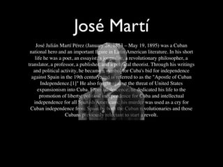 José Martí
    José Julián Martí Pérez (January 28, 1853 – May 19, 1895) was a Cuban
 national hero and an important ﬁgure in Latin American literature. In his short
    life he was a poet, an essayist, a journalist, a revolutionary philosopher, a
translator, a professor, a publisher, and a political theorist. Through his writings
   and political activity, he became a symbol for Cuba's bid for independence
  against Spain in the 19th century, and is referred to as the "Apostle of Cuban
       Independence.[1]" He also fought against the threat of United States
     expansionism into Cuba. From adolescence, he dedicated his life to the
       promotion of liberty, political independence for Cuba and intellectual
   independence for all Spanish Americans; his murder was used as a cry for
 Cuban independence from Spain by both the Cuban revolutionaries and those
                   Cubans previously reluctant to start a revolt.
 