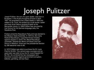 Joseph Pulitzer
Joseph Pulitzer, the son of a grain dealer, was born in
Budapest, in the Austro-Hungarian Empire in April,
1847. He emigrated to the United States in 1864 and
settled in St. Louis. He worked as a mule tender, waiter
and hack driver before studying English at the
Mercantile Library. In 1868 Pulitzer was recruited by
Carl Schurz for his German-language daily, the
Westliche Post.

Pulitzer joined the Republican Party and was elected to
the Missouri State Assembly. In 1872 he, like many
Radical Republicans, supported Horace Greeley
against Ulysses S. Grant, the official Republican
candidate. Despite the efforts of Pulitzer and Carl
Schurz in Missouri, Grant won the presidential election
by 286 electoral votes to 66.

In 1872 Pulitzer was able to purchase the St. Louis
Post for $3,000. This venture was a success and six
years later was able to buy the St. Louis Dispatch for
$2,700. He combined the two newspapers and
launched crusades against government corruption,
lotteries, gambling, and tax fraud.
 