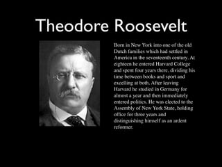 Theodore Roosevelt
         Born in New York into one of the old
         Dutch families which had settled in
         America in the seventeenth century. At
         eighteen he entered Harvard College
         and spent four years there, dividing his
         time between books and sport and
         excelling at both. After leaving
         Harvard he studied in Germany for
         almost a year and then immediately
         entered politics. He was elected to the
         Assembly of New York State, holding
         ofﬁce for three years and
         distinguishing himself as an ardent
         reformer.
 