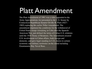 Platt Amendment
The Platt Amendment of 1901 was a rider appended to the
Army Appropriations Act presented to the U.S. Senate by
Connecticut Republican Senator Orville H. Platt (1827–
1905) replacing the earlier Teller Amendment. The
amendment stipulated the conditions for the withdrawal of
United States troops remaining in Cuba after the Spanish-
American War, and deﬁned the terms of Cuban-U.S. relations
until the 1934 Treaty of Relations. The Amendment ensured
U.S. involvement in Cuban affairs, both foreign and
domestic, and gave legal standing to U.S. claims to certain
economic and military territories on the island including
Guantanamo Bay Naval Base.
 