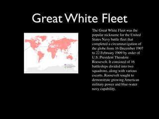Great White Fleet
          The Great White Fleet was the
          popular nickname for the United
          States Navy battle ﬂeet that
          completed a circumnavigation of
          the globe from 16 December 1907
          to 22 February 1909 by order of
          U.S. President Theodore
          Roosevelt. It consisted of 16
          battleships divided into two
          squadrons, along with various
          escorts. Roosevelt sought to
          demonstrate growing American
          military power and blue-water
          navy capability.
 