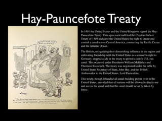 Hay-Pauncefote Treaty
          In 1901 the United States and the United Kingdom signed the Hay-
          Pauncefote Treaty. This agreement nulliﬁed the Clayton-Bulwer
          Treaty of 1850 and gave the United States the right to create and
          control a canal across Central America, connecting the Paciﬁc Ocean
          and the Atlantic Ocean.
          The British, recognizing their diminishing inﬂuence in the region and
          cultivating friendship with the United States as a counterweight to
          Germany, stepped aside in the treaty to permit a solely U.S.-run
          canal. This occurred under Presidents William McKinley and
          Theodore Roosevelt. The treaty was negotiated under the table by
          United States Secretary of State, John Hay, and the British
          Ambassador to the United States, Lord Pauncefote.
          This treaty, though it handed all canal-building power over to the
          United States, provided that all nations will be allowed to freely use
          and access the canal and that the canal should never be taken by
          force.
 