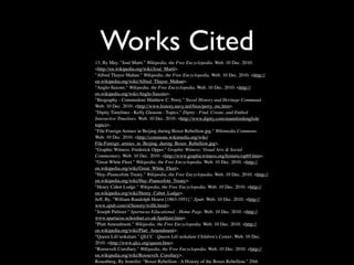 Works Cited
13, By May. "José Martí." Wikipedia, the Free Encyclopedia. Web. 10 Dec. 2010.
<http://en.wikipedia.org/wiki/José_Martí>.
"Alfred Thayer Mahan." Wikipedia, the Free Encyclopedia. Web. 10 Dec. 2010. <http://
en.wikipedia.org/wiki/Alfred_Thayer_Mahan>.
"Anglo-Saxons." Wikipedia, the Free Encyclopedia. Web. 10 Dec. 2010. <http://
en.wikipedia.org/wiki/Anglo-Saxons>.
"Biography - Commodore Matthew C. Perry." Naval History and Heritage Command.
Web. 10 Dec. 2010. <http://www.history.navy.mil/bios/perry_mc.htm>.
"Dipity Timelines - Kelly Gleason - Topics." Dipity - Find, Create, and Embed
Interactive Timelines. Web. 10 Dec. 2010. <http://www.dipity.com/mannfordenglish/
topics>.
"File:Foreign Armies in Beijing during Boxer Rebellion.jpg." Wikimedia Commons.
Web. 10 Dec. 2010. <http://commons.wikimedia.org/wiki/
File:Foreign_armies_in_Beijing_during_Boxer_Rebellion.jpg>.
"Graphic Witness: Frederick Opper." Graphic Witness: Visual Arts & Social
Commentary. Web. 10 Dec. 2010. <http://www.graphicwitness.org/historic/op69.htm>.
"Great White Fleet." Wikipedia, the Free Encyclopedia. Web. 10 Dec. 2010. <http://
en.wikipedia.org/wiki/Great_White_Fleet>.
"Hay–Pauncefote Treaty." Wikipedia, the Free Encyclopedia. Web. 10 Dec. 2010. <http://
en.wikipedia.org/wiki/Hay–Pauncefote_Treaty>.
"Henry Cabot Lodge." Wikipedia, the Free Encyclopedia. Web. 10 Dec. 2010. <http://
en.wikipedia.org/wiki/Henry_Cabot_Lodge>.
Jeff, By. "William Randolph Hearst [1863-1951]." Zpub. Web. 10 Dec. 2010. <http://
www.zpub.com/sf/history/willh.html>.
"Joseph Pulitzer." Spartacus Educational - Home Page. Web. 10 Dec. 2010. <http://
www.spartacus.schoolnet.co.uk/Jpulitzer.htm>.
"Platt Amendment." Wikipedia, the Free Encyclopedia. Web. 10 Dec. 2010. <http://
en.wikipedia.org/wiki/Platt_Amendment>.
"Queen Lili‘uokalani." QLCC - Queen Lili‘uokalani Children's Center. Web. 10 Dec.
2010. <http://www.qlcc.org/queen.htm>.
"Roosevelt Corollary." Wikipedia, the Free Encyclopedia. Web. 10 Dec. 2010. <http://
en.wikipedia.org/wiki/Roosevelt_Corollary>.
Rosenberg, By Jennifer. "Boxer Rebellion - A History of the Boxer Rebellion." 20th
 
