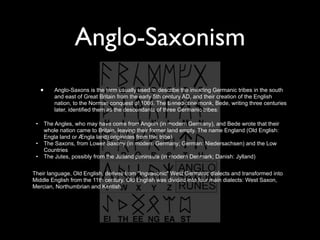 Anglo-Saxonism
     •       Anglo-Saxons is the term usually used to describe the invading Germanic tribes in the south
             and east of Great Britain from the early 5th century AD, and their creation of the English
             nation, to the Norman conquest of 1066. The Benedictine monk, Bede, writing three centuries
             later, identified them as the descendants of three Germanic tribes:

 •       The Angles, who may have come from Angeln (in modern Germany), and Bede wrote that their
         whole nation came to Britain, leaving their former land empty. The name England (Old English:
         Engla land or Ængla land) originates from this tribe).
 •       The Saxons, from Lower Saxony (in modern Germany; German: Niedersachsen) and the Low
         Countries
 •       The Jutes, possibly from the Jutland peninsula (in modern Denmark; Danish: Jylland)


Their language, Old English, derives from "Ingvaeonic" West Germanic dialects and transformed into
Middle English from the 11th century. Old English was divided into four main dialects: West Saxon,
Mercian, Northumbrian and Kentish.
 