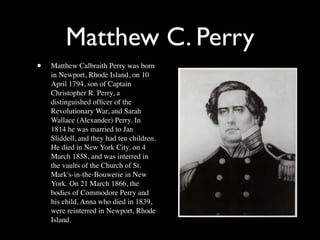 Matthew C. Perry
•   Matthew Calbraith Perry was born
    in Newport, Rhode Island, on 10
    April 1794, son of Captain
    Christopher R. Perry, a
    distinguished ofﬁcer of the
    Revolutionary War, and Sarah
    Wallace (Alexander) Perry. In
    1814 he was married to Jan
    Sliddell, and they had ten children.
    He died in New York City, on 4
    March 1858, and was interred in
    the vaults of the Church of St.
    Mark's-in-the-Bouwerie in New
    York. On 21 March 1866, the
    bodies of Commodore Perry and
    his child, Anna who died in 1839,
    were reinterred in Newport, Rhode
    Island.
 