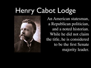 Henry Cabot Lodge
         An American statesman,
         a Republican politician,
            and a noted historian.
          While he did not claim
        the title, he is considered
             to be the ﬁrst Senate
                   majority leader.
 