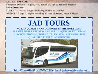 ALL EXTENSIONS:
Tour price excludes – flights, visa, border tax, tips & personal expenses
More Extensions:
TURKEY – 3 days / 2 nights including all sites of Istanbul
GREECE – 3 days / 2 nights including all sites of Athens, Paros & Hydra



                      JAD TOURS
         NO 1. IN QUALITY AND COMFORT IN THE HOLYLAND
      ALL OUR BUSES ARE NEW AND FULLY EQUIPED, INCLUDING
       AIRCONDITIONING, TOILET, TELEVISION, REFRIGIRATOR
                   QUALIFIED FIRST CLASS DRIVERS




       Tel: +972-4-6418433 / +972-52-575666 Email: jad-tours@bezeqint.net
 