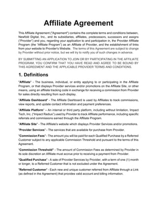 Affiliate Agreement
This Affiliate Agreement ("Agreement") contains the complete terms and conditions between,
Newfold Digital, Inc., and its subsidiaries, affiliates, predecessors, successors and assigns
(“Provider”) and you, regarding your application to and participation in, the Provider Affiliate
Program (the “Affiliate Program”) as an Affiliate of Provider, and the establishment of links
from your website to Provider’s Website. The terms of this Agreement are subject to change
by Provider without prior notice, but we will try to notify you of such changes in advance.
BY SUBMITTING AN APPLICATION TO JOIN OR BY PARTICIPATING IN THE AFFILIATE
PROGRAM, YOU CONFIRM THAT YOU HAVE READ AND AGREE TO BE BOUND BY
THIS AGREEMENT AND THE APPLICABLE PROVIDER TERMS AND CONDITIONS.
1. Definitions
"Affiliate" - The business, individual, or entity applying to or participating in the Affiliate
Program, or that displays Provider services and/or promotions on the Affiliate Site, or other
means, using an affiliate tracking code in exchange for receiving a commission from Provider
for sales directly resulting from such display.
"Affiliate Dashboard" - The Affiliate Dashboard is used by Affiliates to track commissions,
view reports, and update contact information and payment preferences.
“Affiliate Platform” – An internal or third party platform, including without limitation, Impact
Tech, Inc. (“Impact Radius”) used by Provider to track Affiliate performance, including specific
referrals and commissions earned through the Affiliate Program.
"Affiliate Site" - The Affiliate's website which displays Provider Services and/or promotions.
"Provider Services" - The services that are available for purchase from Provider.
"Commission Fees" - The amount you will be paid for each Qualified Purchase by a Referred
Customer subject to any applicable Commission Threshold and pursuant to the terms of this
Agreement.
“Commission Threshold” - The amount of Commission Fees as determined by Provider in
its sole discretion an Affiliate must accrue prior to receiving a payment from Provider.
"Qualified Purchase" - A sale of Provider Services by Provider, with a term of one (1) month
or longer, to a Referred Customer that is not excluded under the Agreement.
"Referred Customer" - Each new and unique customer referred from Affiliate through a Link
(as defined in the Agreement) that provides valid account and billing information.
 