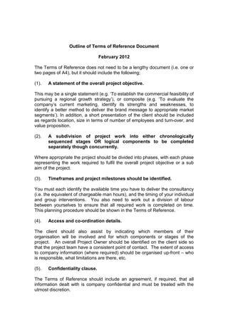 Outline of Terms of Reference Document

                                 February 2012

The Terms of Reference does not need to be a lengthy document (i.e. one or
two pages of A4), but it should include the following;

(1).   A statement of the overall project objective.

This may be a single statement (e.g. ‘To establish the commercial feasibility of
pursuing a regional growth strategy’), or composite (e.g. ‘To evaluate the
company’s current marketing, identify its strengths and weaknesses, to
identify a better method to deliver the brand message to appropriate market
segments’). In addition, a short presentation of the client should be included
as regards location, size in terms of number of employees and turn-over, and
value proposition.

(2).   A subdivision of project work into either chronologically
       sequenced stages OR logical components to be completed
       separately though concurrently.

Where appropriate the project should be divided into phases, with each phase
representing the work required to fulfil the overall project objective or a sub
aim of the project.

(3).   Timeframes and project milestones should be identified.

You must each identify the available time you have to deliver the consultancy
(i.e. the equivalent of chargeable man hours), and the timing of your individual
and group interventions. You also need to work out a division of labour
between yourselves to ensure that all required work is completed on time.
This planning procedure should be shown in the Terms of Reference.

(4).   Access and co-ordination details.

The client should also assist by indicating which members of their
organisation will be involved and for which components or stages of the
project. An overall Project Owner should be identified on the client side so
that the project team have a consistent point of contact. The extent of access
to company information (where required) should be organised up-front – who
is responsible, what limitations are there, etc.

(5).   Confidentiality clause.

The Terms of Reference should include an agreement, if required, that all
information dealt with is company confidential and must be treated with the
utmost discretion.
 