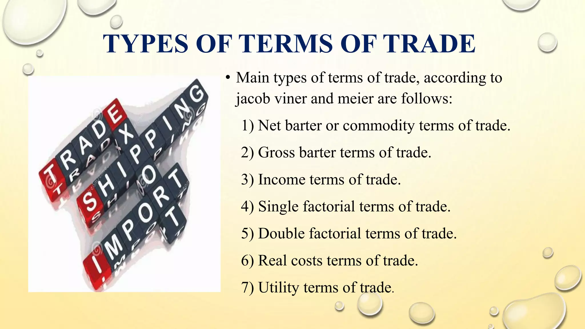 TYPES OF TERMS OF TRADE
• Main types of terms of trade, according to
jacob viner and meier are follows:
1) Net barter or commodity terms of trade.
2) Gross barter terms of trade.
3) Income terms of trade.
4) Single factorial terms of trade.
5) Double factorial terms of trade.
6) Real costs terms of trade.
7) Utility terms of trade.
 