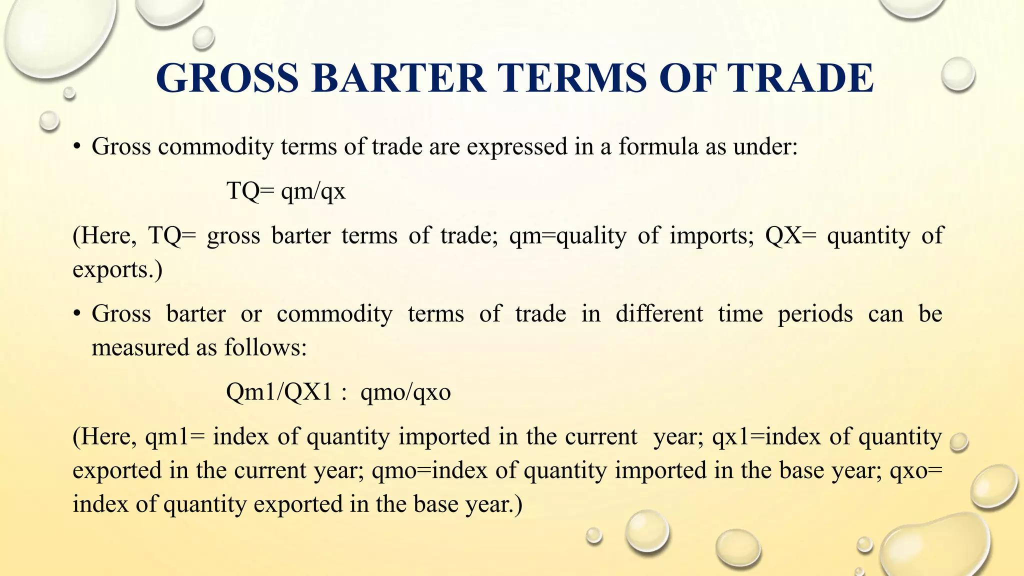 GROSS BARTER TERMS OF TRADE
• Gross commodity terms of trade are expressed in a formula as under:
TQ= qm/qx
(Here, TQ= gross barter terms of trade; qm=quality of imports; QX= quantity of
exports.)
• Gross barter or commodity terms of trade in different time periods can be
measured as follows:
Qm1/QX1 : qmo/qxo
(Here, qm1= index of quantity imported in the current year; qx1=index of quantity
exported in the current year; qmo=index of quantity imported in the base year; qxo=
index of quantity exported in the base year.)
 