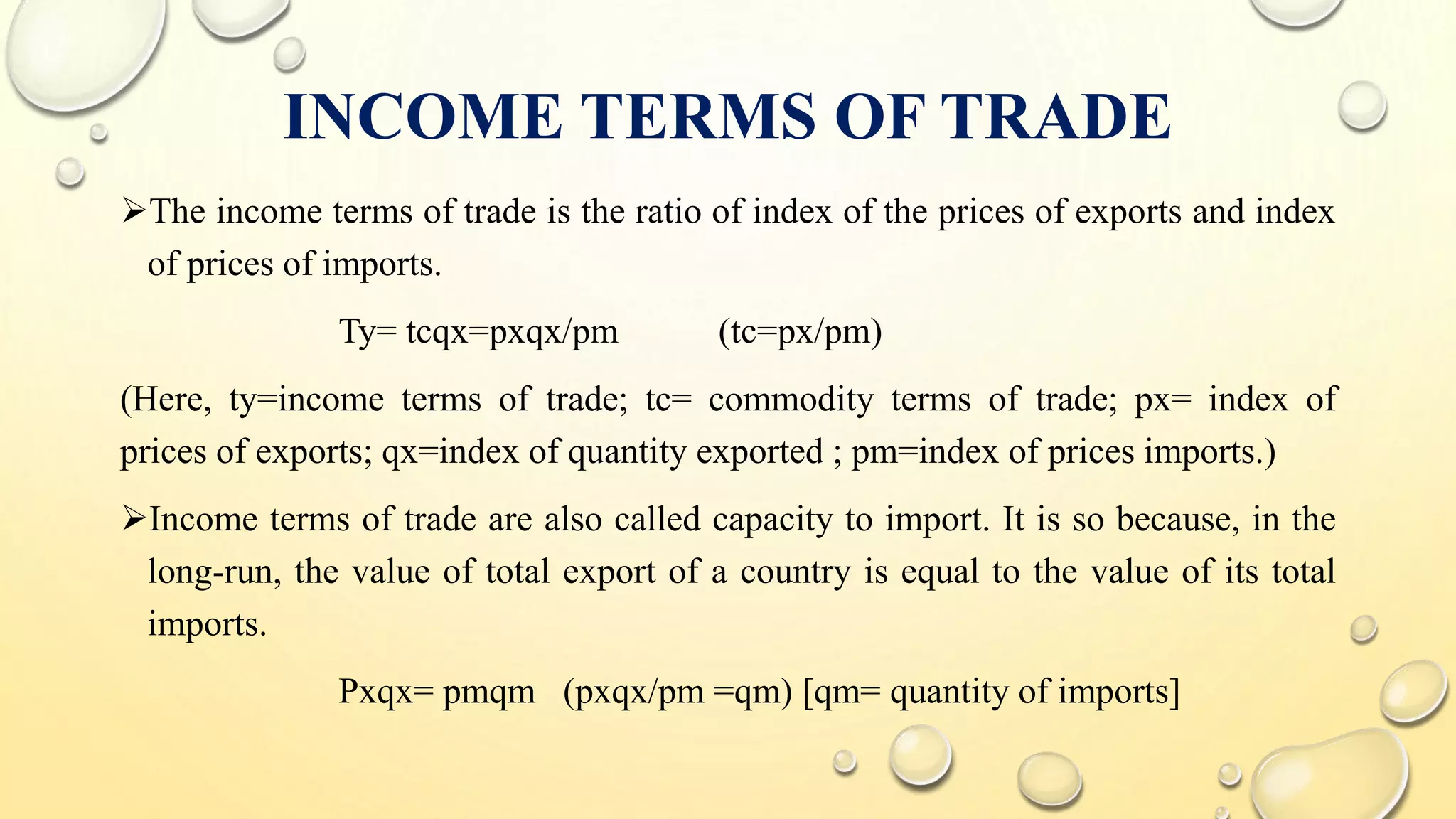INCOME TERMS OF TRADE
The income terms of trade is the ratio of index of the prices of exports and index
of prices of imports.
Ty= tcqx=pxqx/pm (tc=px/pm)
(Here, ty=income terms of trade; tc= commodity terms of trade; px= index of
prices of exports; qx=index of quantity exported ; pm=index of prices imports.)
Income terms of trade are also called capacity to import. It is so because, in the
long-run, the value of total export of a country is equal to the value of its total
imports.
Pxqx= pmqm (pxqx/pm =qm) [qm= quantity of imports]
 
