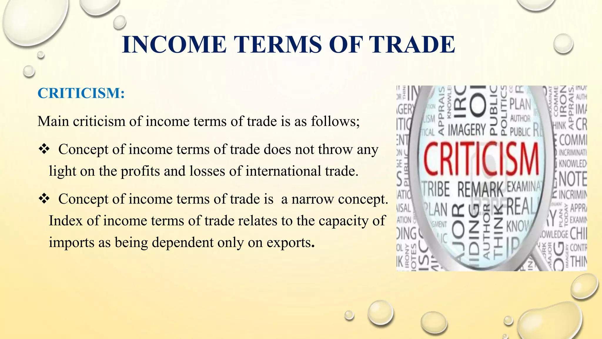 INCOME TERMS OF TRADE
CRITICISM:
Main criticism of income terms of trade is as follows;
 Concept of income terms of trade does not throw any
light on the profits and losses of international trade.
 Concept of income terms of trade is a narrow concept.
Index of income terms of trade relates to the capacity of
imports as being dependent only on exports.
 