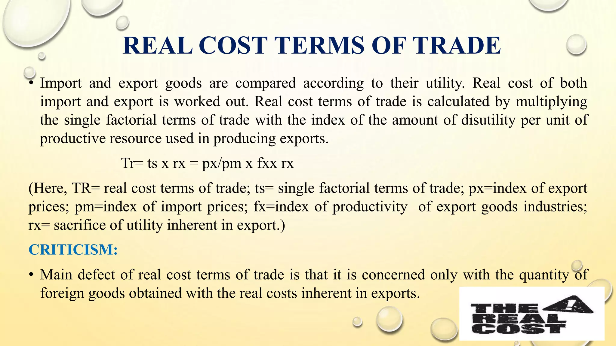 REAL COST TERMS OF TRADE
• Import and export goods are compared according to their utility. Real cost of both
import and export is worked out. Real cost terms of trade is calculated by multiplying
the single factorial terms of trade with the index of the amount of disutility per unit of
productive resource used in producing exports.
Tr= ts x rx = px/pm x fxx rx
(Here, TR= real cost terms of trade; ts= single factorial terms of trade; px=index of export
prices; pm=index of import prices; fx=index of productivity of export goods industries;
rx= sacrifice of utility inherent in export.)
CRITICISM:
• Main defect of real cost terms of trade is that it is concerned only with the quantity of
foreign goods obtained with the real costs inherent in exports.
 