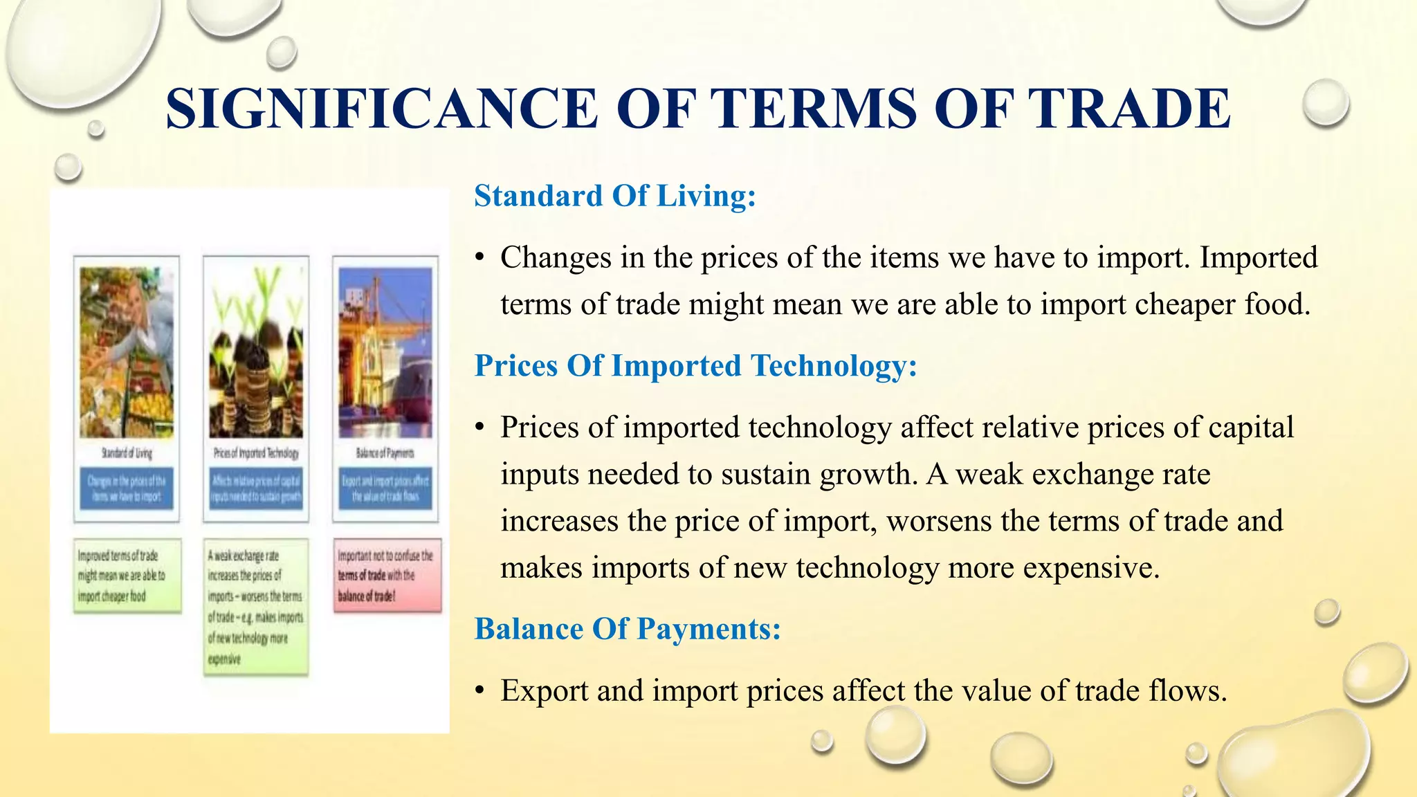 SIGNIFICANCE OF TERMS OF TRADE
Standard Of Living:
• Changes in the prices of the items we have to import. Imported
terms of trade might mean we are able to import cheaper food.
Prices Of Imported Technology:
• Prices of imported technology affect relative prices of capital
inputs needed to sustain growth. A weak exchange rate
increases the price of import, worsens the terms of trade and
makes imports of new technology more expensive.
Balance Of Payments:
• Export and import prices affect the value of trade flows.
 