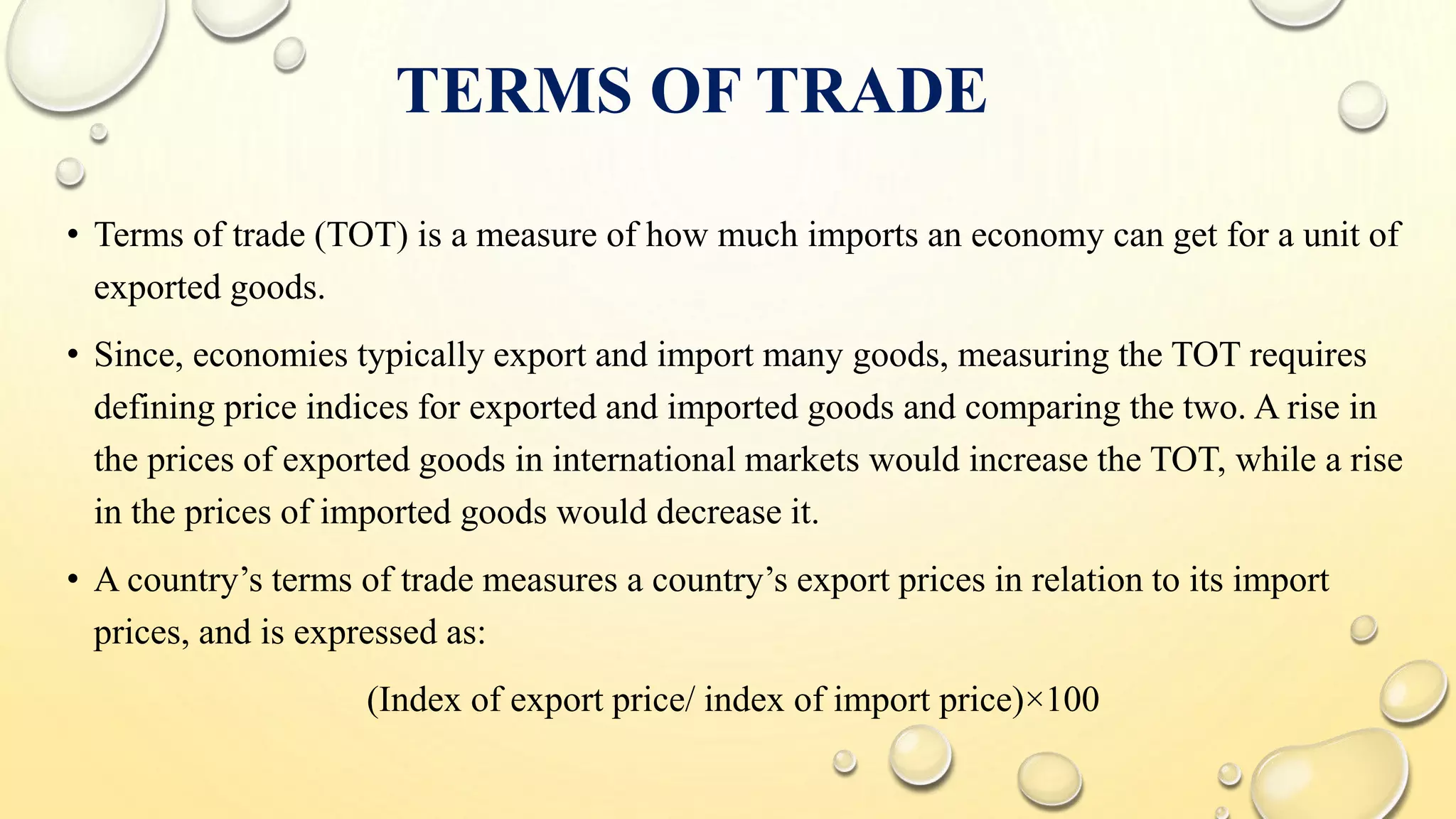 TERMS OF TRADE
• Terms of trade (TOT) is a measure of how much imports an economy can get for a unit of
exported goods.
• Since, economies typically export and import many goods, measuring the TOT requires
defining price indices for exported and imported goods and comparing the two. A rise in
the prices of exported goods in international markets would increase the TOT, while a rise
in the prices of imported goods would decrease it.
• A country’s terms of trade measures a country’s export prices in relation to its import
prices, and is expressed as:
(Index of export price/ index of import price)×100
 