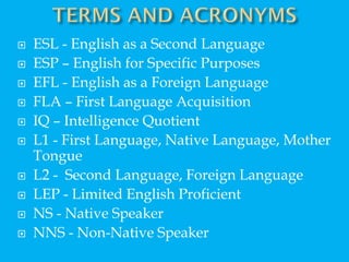  ESL - English as a Second Language
 ESP – English for Specific Purposes
 EFL - English as a Foreign Language
 FLA – First Language Acquisition
 IQ – Intelligence Quotient
 L1 - First Language, Native Language, Mother
Tongue
 L2 - Second Language, Foreign Language
 LEP - Limited English Proficient
 NS - Native Speaker
 NNS - Non-Native Speaker
 