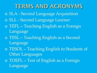  SLA - Second Language Acquisition
 SLL - Second Language Learner
 TEFL – Teaching English as a Foreign
Language
 TESL – Teaching English as a Second
Language
 TESOL – Teaching English to Students of
Other Languages
 TOEFL – Test of English as a Foreign
Language
 