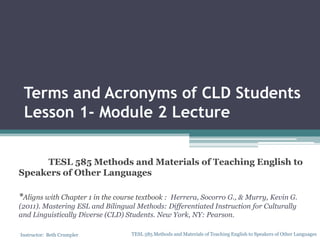 Terms and Acronyms of CLD Students
Lesson 1- Module 2 Lecture
TESL 585 Methods and Materials of Teaching English to
Speakers of Other Languages
*Aligns with Chapter 1 in the course textbook :

Herrera, Socorro G., & Murry, Kevin G.
(2011). Mastering ESL and Bilingual Methods: Differentiated Instruction for Culturally
and Linguistically Diverse (CLD) Students. New York, NY: Pearson.
Instructor: Beth Crumpler

TESL 585 Methods and Materials of Teaching English to Speakers of Other Languages

 