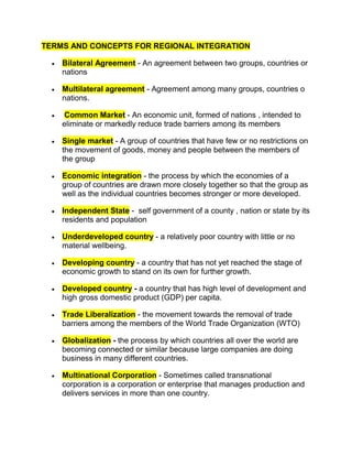 TERMS AND CONCEPTS FOR REGIONAL INTEGRATION<br />Bilateral Agreement - An agreement between two groups, countries or nations<br />Multilateral agreement - Agreement among many groups, countries o nations.<br /> Common Market - An economic unit, formed of nations , intended to eliminate or markedly reduce trade barriers among its members<br />Single market - A group of countries that have few or no restrictions on the movement of goods, money and people between the members of the group<br />Economic integration - the process by which the economies of a group of countries are drawn more closely together so that the group as well as the individual countries becomes stronger or more developed.<br />Independent State -  self government of a county , nation or state by its residents and population <br />Underdeveloped country - a relatively poor country with little or no material wellbeing.<br />Developing country - a country that has not yet reached the stage of economic growth to stand on its own for further growth.<br />Developed country - a country that has high level of development and high gross domestic product (GDP) per capita. <br />Trade Liberalization - the movement towards the removal of trade barriers among the members of the World Trade Organization (WTO)<br />Globalization - the process by which countries all over the world are becoming connected or similar because large companies are doing business in many different countries.<br />Multinational Corporation - Sometimes called transnational corporation is a corporation or enterprise that manages production and delivers services in more than one country. <br />Trading Bloc - made up of a large number of countries, with the same political and economic aims, linked by special trading arrangements among them.<br />Free trade Area - an arrangement whereby a group of countries agrees to remove the tariff and non-tariff barriers to trade among them. <br />Intra-Regional Trade - countries in the region buying locally produced goods from or selling locally produced goods to, other countries in the region.<br />Fiscal Policy - the use of government spending and revenue collection to influence economy.<br />Monetary Policy - the process a government, central bank or monetary authority of a country uses to control the supply of money, availability of money and cost of money or rate of interest to attain a set of objectives oriented towards the growth of the economy.<br />Exploration of the factors promoting regional integration<br />Common language - The language of the Caribbean people is English, and this facilitates easy communication.<br />Close Proximity - The Caribbean countries are relatively close to each other, hence, travel by air or sea from one country to another can be done in a relatively short space of time.<br />Caribbean countries share a common history - Most of the Caribbean people are descendants of people who had been subjected to slavery and indentureship. This makes it possible for the Caribbean people to embrace each other. <br />Common Cultural Heritage - The Caribbean people share a common culture in terms of language, dress, music, cuisine and general lifestyle. All these features make the integration process smoother. <br />Small population - The Caribbean countries are at a disadvantage when competing against international markets because of their small size. Thus, coming together makes it easier to influence international markets.<br />The Limited human and physical resources available in the Caribbean region necessitate the pooling and trading of these resources among Caribbean countries.<br />Common economic, political and social problem - The Caribbean countries encounter similar problems, inclusive of, but not limited to unemployment, difficulty in accessing international markets, lack of adequate capital, poor housing and inadequate health facilities. <br />The common challenges of Globalization and Trade Liberalization - Companies all over the world are doing business in many countries, filtrating into the Caribbean region creating unwelcomed competition. The Caribbean government can no longer restrict extra-regional imports to protect regional manufacturers/companies, hence, Caribbean businesses are required to amalgamate or face ruin.<br />The increase in the number of trading blocs - Across the world, economic groupings and trading blocs are being established where a large  number of countries are linked by special trading arrangements among them. For example, the European Union (E.U.) The Caribbean is required to do the same to ensure productivity and continuity in its economic growth. <br />Caricom member states have made several attempts at integration, while some of these attempts have been successful, others have met upon obstacles that persist to present. The following factors have hindered the integration process of the Caribbean region:<br />Absence of common model or strategy for development - Caricom member states have pursued different strategies for political and economic development.  There are some that depend on agriculture, another on tourism, one on petroleum. The fact that the varying countries are placing different emphasis on different strategies suggests that a common policy will not exist and countries will only be interested in policies that relates to the strategy they are pursuing. Jamaica would be more interested in debating a common policy on tourism or agriculture because they depend on those for economic development, but would generate little or no interest in a policy on petroleum because they do not pursue such for development. <br />Differences in stages of growth and development - The fact that the Caribbean countries pursue different strategies for development means that they will all be at different levels of growth and development. The less developed countries are hesitant to trade with the more developed countries because of fear that they might be at a disadvantage. Such fear has led to the delay in the implementation of certain factors that would ensure or facilitate the integration process.<br />Competition for location of industries - The government of each Member States wants what is best for their country; such aspiration usually leads to competition between the countries for the location of new industries. The competition often times evolves into envy and jealousy among member states.<br />Conflict between territorial and regional demands and loyalties (Insularity) - The Caribbean countries tend to be more interested in satisfying the immediate needs of the residence within their countries than attending to the demands of the region. The member states work hard to attain international attention as an individual country than working together as a part of Caricom to attain the same. <br />Absence of Common Currency - The value of the money in each Caribbean country is different. There are some member states that do not accept the currency of others. In this regard, Caricom residents travelling through the region have to obtain the relevant currency. A common currency would provide for greater level of integration.<br />Unequal distribution of resources - Some member states are blessed with more natural resources than others. Those countries that are abundant in natural resources have utilized the income gained from this wealth for their country's benefit rather than for regional benefit. <br />Lack of diversification in production - It is interesting to note that most of the Caricom member states produce similar products. Most of the member states are dependent on agriculture; therefore, they process and manufacture products from sugar cane, bananas, cocoa, coffee and ground provisions. This puts constraint on intra- regional trade.<br />Influence of multinational corporations - Trans-national corporations have contributed to some of the Caricom Member states running a foul to the objectives of Caricom. Those corporations enter individual member states and bargain with individual governments to grant special benefits such as tax free holidays, repatriation of profits, duty free on raw materials among other things. Those benefits, most times, run contrary to the objectives of Caricom.<br />There are many benefits to be derived from being a member of Caricom: <br />Reduction in unemployment and underemployment - The removal of the barriers to intra-regional trade among member states of Caricom increases employment in the region as consumers buy more regionally produced goods. Buying regionally produce goods ensure that jobs are maintained or created because of the demand.<br />Increased market size - Caricom is committed to trade within the region. Therefore, integration provides a larger market for individual member state.<br />Free movement of goods, labour and capital - All goods which meet the Caricom standards are traded duty free throughout the region, therefore, all goods created within the region can be traded without restrictions. There is also an agreed upon policy called The Caribbean Community Free Movement of Persons Act enacted in all CSME member states. Under this Act, it allows for the free movement of certain categories of skilled workers, which will later evolve into the free movement of all persons across the CSME member states. There is also a move to eliminate the various restrictions such as foreign exchange controls which will allow for the free movement of capital across the CSME member states. This will allow for the convertibility of currencies or a single currency and capital market integration.<br />Better response to economic implications of globalization and trade liberalization - The act of the larger international companies doing business across the world and in the Caribbean has forced the Caribbean businesses to amalgamate in order to survive, thus creating a greater sense of unity. Caribbean governments can no longer protect the regional manufacturers by restricting extra-regional imports, as such; the Caribbean people have been encouraged to support regional manufacturers. Regional manufacturers have improved their products and services, and this has made it possible for them to compete with producers in developed countries.  <br />Improved levels of international competitiveness - Caricom has a stronger, more persuasive voice on international matters than as individual countries. The size of a country dictates to its power, and the integrated approach of the Caribbean countries has lent to greater influence on the international scene.  Individual member states are too small to withstand economic competition from more developed countries and trading blocs. A united voice among member states has resulted in better prices for extra-regional exports and cheaper prices for imports to the region from other international sources.<br />Increased co-operation among member states -The Integration process among member states of Caricom has allowed for greater co-operation and utilization of the services offered by the different institutions of the organization. <br />Improvement in the quality of life - The increased job opportunities accrued through the cooperative effort of the Caribbean states have led to job creation and economic development and a consequent increase in the quality of life for the Caribbean people<br /> <br />There are many other benefits to be derived from regional integration. Can you identify others? <br />