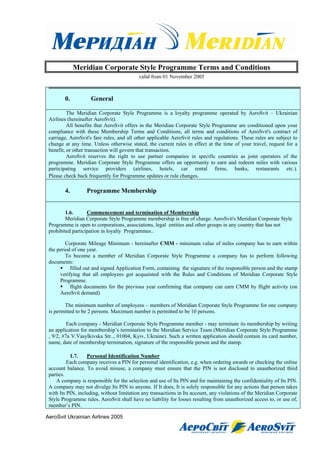 Meridian Corporate Style Programme Terms and Conditions
                                           valid from 01 November 2005



        0.          General

          The Meridian Corporate Style Programme is a loyalty programme operated by AeroSvit – Ukrainian
 Airlines (hereinafter AeroSvit).
          All benefits that AeroSvit offers in the Meridian Corporate Style Programme are conditioned upon your
 compliance with these Membership Terms and Conditions, all terms and conditions of AeroSvit's contract of
 carriage, AeroSvit's fare rules, and all other applicable AeroSvit rules and regulations. These rules are subject to
 change at any time. Unless otherwise stated, the current rules in effect at the time of your travel, request for a
 benefit, or other transaction will govern that transaction.
          AeroSvit reserves the right to use partner companies in specific countries as joint operators of the
 programme. Meridian Corporate Style Programme offers an opportunity to earn and redeem miles with various
 participating service providers (airlines, hotels, car rental firms, banks, restaurants etc.).
 Please check back frequently for Programme updates or rule changes.

        4.        Programme Membership


         1.6.      Commencement and termination of Membership
         Meridian Corporate Style Programme membership is free of charge. AeroSvit's Meridian Corporate Style
 Programme is open to corporations, associations, legal entities and other groups in any country that has not
 prohibited participation in loyalty Programmes..

         Corporate Mileage Minimum - hereinafter CMM - minimum value of miles company has to earn within
 the period of one year.
         To become a member of Meridian Corporate Style Programme a company has to perform following
 documents:
           filled out and signed Application Form, containing the signature of the responsible person and the stamp
      verifying that all employees got acquainted with the Rules and Conditions of Meridian Corporate Style
      Programme.
           flight documents for the previous year confirming that company can earn CMM by flight activity (on
      AeroSvit demand)

        The minimum number of employees – members of Meridian Corporate Style Programme for one company
 is permitted to be 2 persons. Maximum number is permitted to be 10 persons.

          Each company - Meridian Corporate Style Programme member - may terminate its membership by writing
 an application for membership’s termination to the Meridian Service Team (Meridian Corporate Style Programme
 , 9/2, #7a V.Vasylkivska Str.., 01004, Kyiv, Ukraine). Such a written application should contain its card number,
 name, date of membership termination, signature of the responsible person and the stamp.

           1.7.    Personal Identification Number
          Each company receives a PIN for personal identification, e.g. when ordering awards or checking the online
 account balance. To avoid misuse, a company must ensure that the PIN is not disclosed to unauthorized third
 parties.
     A company is responsible for the selection and use of Its PIN and for maintaining the confidentiality of Its PIN.
 A company may not divulge Its PIN to anyone. If It does, It is solely responsible for any actions that person takes
 with Its PIN, including, without limitation any transactions in Its account, any violations of the Meridian Corporate
 Style Programme rules. AeroSvit shall have no liability for losses resulting from unauthorized access to, or use of,
 member’s PIN.

AeroSvit Ukrainian Airlines 2005
 