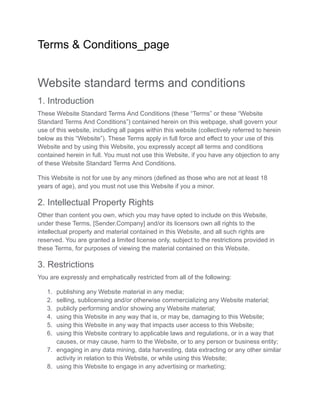 Terms & Conditions_page
Website standard terms and conditions
1. Introduction
These Website Standard Terms And Conditions (these “Terms” or these “Website
Standard Terms And Conditions”) contained herein on this webpage, shall govern your
use of this website, including all pages within this website (collectively referred to herein
below as this “Website”). These Terms apply in full force and effect to your use of this
Website and by using this Website, you expressly accept all terms and conditions
contained herein in full. You must not use this Website, if you have any objection to any
of these Website Standard Terms And Conditions.
This Website is not for use by any minors (defined as those who are not at least 18
years of age), and you must not use this Website if you a minor.
2. Intellectual Property Rights
Other than content you own, which you may have opted to include on this Website,
under these Terms, [Sender.Company] and/or its licensors own all rights to the
intellectual property and material contained in this Website, and all such rights are
reserved. You are granted a limited license only, subject to the restrictions provided in
these Terms, for purposes of viewing the material contained on this Website.
3. Restrictions
You are expressly and emphatically restricted from all of the following:
1. publishing any Website material in any media;
2. selling, sublicensing and/or otherwise commercializing any Website material;
3. publicly performing and/or showing any Website material;
4. using this Website in any way that is, or may be, damaging to this Website;
5. using this Website in any way that impacts user access to this Website;
6. using this Website contrary to applicable laws and regulations, or in a way that
causes, or may cause, harm to the Website, or to any person or business entity;
7. engaging in any data mining, data harvesting, data extracting or any other similar
activity in relation to this Website, or while using this Website;
8. using this Website to engage in any advertising or marketing;
 