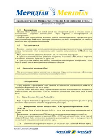 Правила и Условия Программы «Меридиан Корпоративный Стиль»
                                    Действительно с 01 ноября 2005


    2.4.6.  Злоупотребление
    Продажа, обмен, аукцион или любой другой вид коммерческой сделки с третьими лицами с
 использованием     документов вознаграждения,     строго запрещены и классифицируются как
 "злоупотребление".
    В любом случае злоупотребления, вызванного ошибкой компанией-участником, АэроСвит или третье
 лицо, уполномоченное АэроСвитом, имеет право конфисковать документы вознаграждения или отказать в
 начислении миль, оформлении вознаграждения.

    2.5.       Срок годности миль

    Компания - участник может воспользоваться наградными авиаперелетами или наградным повышением
 в классе обслуживания в обмен на накопленные мили только по факту выполнения СММ по1-ому году
 участия.
    Мили, не использованные в течение 36 месяцев с даты их начисления, аннулируются.
    В случае если компания-участник прекращает свое участие, не достигнув СММ, мили не могут быть
 использованы, возмещены, переведены на другой счет.
    В случае отсутствия движения миль на счету компании-участника «Меридиан Корпоративный Стиль»
 более 48 месяцев, участие в программе автоматически прекращается .
    .

    2.6.     Аэропортовые и сервисные сборы

    Все дополнительные затраты: аэропортовые и сервисные сборы, налоги, связанные с оформлением
 вознаграждения, дополнительно оплачиваются компанией-участником



    3.        Карты участников

    Карты Меридиан Корпоративный Стиль являются исключительной собственностью АэроСвит и
 должны быть возвращены АэроСвит по запросу.
    В случае любого мошенничества со стороны компания-участника, использование просроченных или
 недействительных карт, сотрудники АэроСвит полностью уполномочены изъять такие карты в любое
 время.

    3.1.     Карта Меридиан «Corporate Premium Style»

    Карта «Corporate Premium Style» оформляется компании-участнику на усмотрение АэроСвита по факту
 заполнения анкеты-заявления компанией на оформления данной карты.

    3.1.1.   Корпоративный мильный минимум – далее CMM (Corporate Mileage Minimum) - 60 000
    миль в год.
    Срок действия Карты «Corporate Premium Style» - 1 год с даты регистрации компании-участника в
 системе.
    Если компания-участник выполняет СММ, карта автоматически продлевается на следующий год.
    В случае если компания-участник не выполняет СММ в 60 000 миль в течение 1 года, участие с картой
 «Corporate Premium Style» автоматически прекращается с аннуляцией всех миль на счету ровно через 3
 месяца от даты, когда заканчивается срок действия карты.

    3.1.2.     Дополнительные привилегии и сервис для владельцев карт «Corporate Premium Style»:


AeroSvit Ukrainian Airlines 2005
 