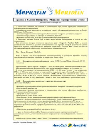 Правила и Условия Программы «Меридиан Корпоративный Стиль»
                                     Действительно с 01 ноября 2005

    - специальные тарифные предложения от Авиакомпании при условии оформления авиабилетов в
 собственных кассах Авиакомпании
    - призовые наградные авиаперелеты и повышение в классе обслуживания при накоплении на балансе
 60 000 миль СММ на счету
    - возможность устанавливать индивидуальный коэффициент поощрения для каждого сотрудника
    - специальные предложения от партнеров по программе Меридиан
    - возможность накопления миль за услуги партнеров по программе Меридиан
    - бесплатная доставка билетов при условии осуществления бронирования и оплаты на сайте
 Авиакомпании.
    Все привилегии, которые полагаются держателям карт «Corporate Premium Style» , должны
 соответствовать правилам и условиям авиаперевозчика или партнера, который предоставляет данные
 привилегии в рамках сотрудничества по Программе «Меридиан». Участник МКС должен обязательно
 предъявить свою карту для получения дополнительного сервиса/привилегии

    3.2.   Карта «Corporate Elite Style»

    Карта «Corporate Elite Style» оформляется компании-участнику на усмотрение АэроСвита по факту
 заполнения анкеты-заявления компанией на оформления данной карты.

    3.2.1.   Корпоративный мильный минимум – далее CMM (Corporate Mileage Minimum) - 120 000
    миль в год.

    Срок действия Карты «Corporate Elite Style» - 1 год с даты регистрации компании-участника в системе.
    Если компания-участник выполняет СММ, карта автоматически продлевается на следующий год.
    В случае если компания-участник не выполняет СММ в 120 000 миль в течение 1 года, но выполняет
 СММ в 60 000 миль, такой компании на следующий год оформляется карта «Corporate Premium Style».
    В случае если компания-участник не выполняет СММ в 120 000 миль в течение 1 года, а также не
 выполняет СММ в 60 000 миль, участие с картой «Corporate Elite Style» автоматически прекращается с
 аннуляцией всех миль на счету ровно через 3 месяца от даты, когда заканчивается срок действия карты.

   3.2.2.   Дополнительные привилегии и сервис для владельцев карт
 «Corporate Elite Style»:

    - возможность устанавливать индивидуальный коэффициент поощрения для каждого сотрудника
    - бесплатная доставка билетов
    - специальные тарифные предложения от Авиакомпании при условии оформления авиабилетов в
 собственных кассах Авиакомпании
    - приоритет на листе ожидания
    - регистрация на стойке бизнес класса
    - приглашение в бизнес зал авиакомпании независимо от класса обслуживания в билете
    - право на 1 бесплатную замену даты по опубликованному тарифу Авиакомпании, если вследствие
 такого изменения не нарушается условия применения тарифа. Запрос производится за 72 часа до
 объявленного в расписании времени вылета рейса. Изменения по конфиденциальным, специальным,
 наградным, групповым тарифам, тарифам с ограничением “NO DATE CHANGE/NO REBOOKING” не
 разрешается.
    - Максимально возможный time-limit для выписки билета;
   - право на бесплатный провоз 20 кг багажа на международных и внутриукраинских рейсах
 дополнительно к норме, установленной на данном направлении для класса обслуживания, указанного в
 билете;
    - право на бесплатный провоз 2-х мест багажа (32кг) на трансатлантических рейсах Авиакомпании.

AeroSvit Ukrainian Airlines 2005
 