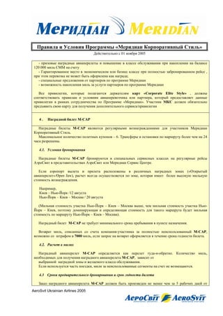 Правила и Условия Программы «Меридиан Корпоративный Стиль»
                                   Действительно с 01 ноября 2005

    - призовые наградные авиаперелеты и повышение в классе обслуживания при накоплении на балансе
 120 000 миль СММ на счету
    - Гарантированное место в экономическом или бизнес классе при полностью забронированном рейсе ,
 при этом перевозка не может быть оформлена как награда;
    - специальные предложения от партнеров по программе Меридиан
    - возможность накопления миль за услуги партнеров по программе Меридиан

    Все привилегии, которые полагаются держателям карт «Corporate Elite Style» , должны
 соответствовать правилам и условиям авиаперевозчика или партнера, который предоставляет данные
 привилегии в рамках сотрудничества по Программе «Меридиан». Участник МКС должен обязательно
 предъявить свою карту для получения дополнительного сервиса/привилегии


    4.   Наградной билет M-CAP

    Наградные билеты M-САР являются регулярными вознаграждениями для участников Меридиан
 Корпоративный Стиль.
    Максимальное количество полетных купонов – 6. Трансферы и остановки по маршруту более чем на 24
 часа разрешены.

    4.1. Условия бронирования

   Наградные билеты M-САР бронируются в специальных сервисных классах на регулярные рейсы
 АэроСвит в представительствах АэроСвит или Меридиан Сервис Центре.

    Если аэропорт вылета и прилета расположены в различных наградных зонах («Открытый
 авиаперелет»/Open Jaw), расчет всегда осуществляется по зоне, которая имеет более высокую мильную
 стоимость вознаграждения.

    Например,
    Киев – Нью-Йорк /12 августа
    Нью-Йорк – Киев – Москва / 20 августа

    (Мильная стоимость участка Нью-Йорк – Киев – Москва выше, чем мильная стоимость участка Нью-
 Йорк – Киев, поэтому доминирующая и определяющая стоимость для такого маршрута будет мильная
 стоимость по маршруту Нью-Йорк – Киев – Москва).

    Наградный билет M-САР не требует минимального срока пребывания в пункте назначения.

    Возврат миль, списанных со счета компания-участника за полностью неиспользованный M-САР,
 возможно со штрафом в 7000 миль, если запрос на возврат оформляется в течение срока годности билета.

    4.2. Расчет в милях

    Наградный авиаперелет M-САР определяется как перелет туда-и-обратно. Количество миль,
 необходимых для получения наградного авиаперелета M-САР, зависит от
    выбранной наградной зоны и желаемого класса обслуживания.
    Если используется часть поездки, мили за неиспользованные сегменты на счет не возмещаются.

    4.3 Сроки предварительного бронирования и срок годности билета

    Заказ наградного авиаперелета M-САР должен быть произведен не менее чем за 5 рабочих дней от
AeroSvit Ukrainian Airlines 2005
 