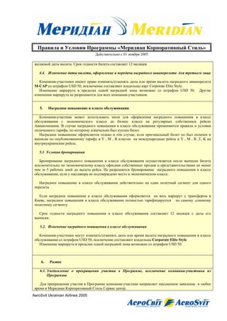 Правила и Условия Программы «Меридиан Корпоративный Стиль»
                                   Действительно с 01 ноября 2005

 желаемой даты вылета. Срок годности билета составляет 12 месяцев.

    4.4. Изменение даты вылета, оформление и передача наградного авиаперелета для третьего лица

    Компания-участники имеют право изменять/отменять даты или время вылета наградного авиаперелета
 M-САР со штрафом USD 50, исключение составляют владельцы карт Corporate Elite Style.
    Изменение маршрута в пределах одной наградной зоны возможно со штрафом USD 50. Другие
 изменения маршрута не разрешаются для всех компания-участников.


    5.    Наградное повышение в классе обслуживания

    Компания-участник может использовать мили для оформления наградного повышения в классе
 обслуживания с экономического класса до бизнес класса на регулярных собственных рейсах
 Авиакомпании. В случае наградного повышения в классе обслуживания применяются правила и условия
 оплаченного тарифа, по которому изначально был куплен билет.
    Наградное повышение оформляется только в том случае, если оригинальный билет по был оплачен и
 выписан по опубликованному тарифу в Y , M , B классах на международные рейсы и Y , M , B ,T, K на
 внутриукраинские рейсы.

    5.1 Условия бронирования

    Бронирование наградного повышения в классе обслуживания осуществляется после выписки билета
 исключительно по экономическому классу офисами собственных продаж и представительствами не менее
 чем за 5 рабочих дней до вылета рейса. Не разрешается бронирование наградного повышения в классе
 обслуживания, если у пассажира не подтверждено место в экономическом классе.

    Наградное повышение в классе обслуживания действительно на один полетный сегмент для одного
 перелета.

   Если наградное повышение в классе обслуживания оформляется на весь маршрут с трансфером в
 Киеве, наградное повышения в классе обслуживания полностью тарифицируется по самому длинному
 полетному сегменту.

   Срок годности наградного повышения в классе обслуживания составляет 12 месяцев с даты его
 выписки.

    5.2. Изменение наградного повышения в классе обслуживания

    Компания-участники могут изменять/отменять даты или время вылета наградного повышения в классе
 обслуживания со штрафом USD 50, исключение составляют владельцы Corporate Elite Style.
    Изменение маршрута в пределах одной наградной зоны возможно со штрафом USD 50.



     6.   Разное

    6.1. Уведомление о прекращении участия в Программе, исключение компании-участника из
         Программы

    Для прекращения участия в Программе компания-участник направляет письменное заявление в любое
 время в Меридиан Корпоративный Стиль Сервис центр.
AeroSvit Ukrainian Airlines 2005
 