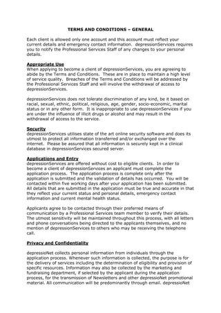 TERMS AND CONDITIONS – GENERAL Each client is allowed only one account and this account must reflect your current details and emergency contact information.  depressionServices requires you to notify the Professional Services Staff of any changes to your personal details. Appropriate Use When applying to become a client of depressionServices, you are agreeing to abide by the Terms and Conditions.  These are in place to maintain a high level of service quality.  Breaches of the Terms and Conditions will be addressed by the Professional Services Staff and will involve the withdrawal of access to depressionServices.   depressionServices does not tolerate discrimination of any kind, be it based on racial, sexual, ethnic, political, religious, age, gender, socio-economic, marital status or in any other form.  It is inappropriate to use depressionServices if you are under the influence of illicit drugs or alcohol and may result in the withdrawal of access to the service. Security depressionServices utilises state of the art online security software and does its utmost to protect all information transferred and/or exchanged over the internet.  Please be assured that all information is securely kept in a clinical database in depressionServices secured server. Applications and Entry depressionServices are offered without cost to eligible clients.  In order to become a client of depressionServices an applicant must complete the application process.  The application process is complete only after the application is submitted and the validation of details has occurred.  You will be contacted within five working days after your application has been submitted.  All details that are submitted in the application must be true and accurate in that they reflect your current status and personal details, emergency contact information and current mental health status.  Applicants agree to be contacted through their preferred means of communication by a Professional Services team member to verify their details.  The utmost sensitivity will be maintained throughout this process, with all letters and phone conversations being directed to the applicants themselves, and no mention of depressionServices to others who may be receiving the telephone call. Privacy and Confidentiality depressioNet collects personal information from individuals through the application process. Whenever such information is collected, the purpose is for the delivery of services including the determination of eligibility and provision of specific resources. Information may also be collected by the marketing and fundraising department, if selected by the applicant during the application process, for the transmission of Newsletters and other depressioNet promotional material. All communication will be predominantly through email. depressioNet collects anonymous information for the purpose of reporting and research with any identifiable information being de-identified prior to use. Clients may request access to their personal information held by depressioNet by requesting and completing the relevant form through Quality@iHealth.org.au. depressionServices Staff and Volunteers abide by depressioNet’s Privacy and Confidentiality Policy and maintain the privacy and confidentiality of information and material communicated within the service. Your information is collected in accordance with depressioNet’s Privacy and Confidentiality Policy which entails the following:- depressionServices will not use or disclose any information about you without your consent unless we are required to do so by law;- depressionServices will never use your personal information to send you unsolicited information or ‘spam’; and- depressionServices will never give any of your personal information, your email address or your browser details to any advertisers.depressionServices may use your information for professional purposes (clinical supervision and training). However please note that all identifying information will be removed to protect your privacy and anonymity. If you would like a copy of the depressioNet Privacy and Confidentiality policy, please email your request to Quality@iHealth.org.au. Limits to Confidentiality The Professional Services Staff at depressionServices are required by Federal, State and their Professional Code of Ethics to protect the confidentiality and privacy of clients. In the main, the Professional Services Staff will not release any information about you without your informed consent.  A ‘Release of Information’ Form is required to be signed by you before information is released to a third party. However, there are limits to confidentiality, such as where there is reasonable evidence to suggest that: You are currently psychologically and/or physically unsafe; You may do harm to yourself or another person; You may damage the property of another person; You disclose details of a crime that you have committed which you have not been charged for or convicted of, particularly when the protection of children and vulnerable adults is a concern; You are involved in an activity conducted by a certain terrorist group and may do harm to others; or There is a court order subpoenas. In any of the above circumstances, the Professional Services Staff will notify you if there is a need to release any of your information and will take the necessary action, namely contacting the appropriate authorities or relevant parties in order to ensure that yours and others’ safety is maintained. Suicide and Self Harm Concerns depressionServices is not a crisis service, and does not provide emergency support for people who are currently (within the last four weeks) engaged in self harm behavior and or actively suicidal.  If you are in such a situation, we encourage you to contact a help lines such as Lifeline on 13 11 14, emergency services on 000 or your healthcare practitioner.  Further resources can be found here – http://www.depressionservices.org.au/links/suicide-prevention-crisis.html.   A member of the Professional Services team will withdraw access immediately if a client is at an immediate risk of suicide, homicidal or engaging in self-harm behaviours. Short Message Service (SMS) depressionServices provides a free short message service (SMS).  This service is used to provide you with appointment reminders, messages of well-being and positive affirmations.  The service is a one way communication where you will not be able to respond to the SMS message that you receive. Liability depressionServices holds no responsibility if the connection with the website becomes unavailable.  In addition, depressionServices is not liable if your computer system, software and data technical difficulties occur in connection to the website.  Furthermore, depressionServices holds no responsibility and is not liable in regards to any computer viruses or computer corruption. Additional Information The Terms and Conditions address the salient operational requirements of the Professional Services.  However, there may be times when a Professional Services Staff makes a specific request of you that is not detailed in the above Terms and Conditions; in these circumstances depressionServices reserves the right to do so. PEER SUPPORT SERVICE SPECIFIC TERMS AND CONDITIONS Prior to engaging in the Peer Support Service, you are required to have read the information on the website http://www.depressionservices.org.au  relating to the Peer Support Service.  Application Process All applicants agree to attend an induction session with a member of the Professional Services Staff or a Volunteer.  This session will last for approximately 20 – 30 minutes, and will cover information about the service and the way support is given and received in peer support.  The session is conducted online in a Discussion Room as a one to one private discussion, and access will be temporarily granted to the service in order for the induction to be completed following a successful validation.  Due to the importance of the induction session, failure to attend two scheduled induction sessions, without providing at least 24 hours prior notice, will result in your application not being processed. Clients subscribing to the receive SMS will be sent an induction reminder 24 hours prior to the scheduled time. Confidentiality You are required to keep all identifying details private, such as your surname, address, contact details, place of employment and places you frequent when engaging in the Service.  This includes, and is not limited to: email addresses, phone numbers, MSN account name, Facebook/MySpace profile, personal homepage, etc.  It is suitable to use your first name or your client username within the service; however, it is inappropriate to use the first and/or last names of people such as family, friends or healthcare professionals within this service. As depressionServices may be accessed by people Australia-wide, it is possible that you may discover that you know someone using the service.  It is inappropriate to discuss relationships that occur outside of depressionServices within this service, and you agree to keep confidential any information regarding that person. Do not let others know of your password, or let another person use your account.  This could result in confusion and potential misuse of your account by someone with these details and access.  Further, do not use your details to pass on information from previous clients.  If we become aware of any such incident, your access will be immediately withdrawn and your future access to the Service will need to be reviewed.   Profile Use A profile is the assortment of characteristics related to a client’s access within the service, including usernames, avatars, and posting signatures.  Usernames must not contain words that could be viewed as explicit, offensive, or contain any part of your surname – however, using your first name is acceptable.  An avatar is the picture that will accompany your posts that are made within the Forums.  These avatars must not be a picture of a person – whether it be yourself or another – and cannot contain copyrighted material.  Signatures, or sign-off messages, can also accompany the posts that you make, and these may contain brief quotes or passages as long as they are appropriately referenced, and do not include copyrighted material such as song lyrics. Specific Forum and Discussion Room Conditions depressionServices Peer Support Services also have the following specific conditions: ,[object Object]