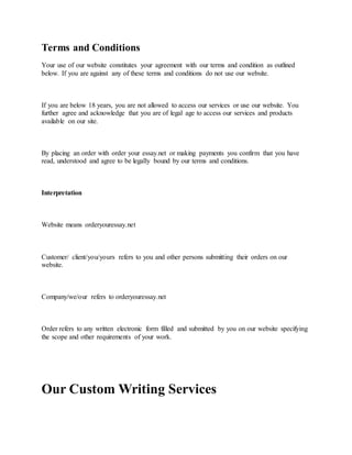 Terms and Conditions
Your use of our website constitutes your agreement with our terms and condition as outlined
below. If you are against any of these terms and conditions do not use our website.
If you are below 18 years, you are not allowed to access our services or use our website. You
further agree and acknowledge that you are of legal age to access our services and products
available on our site.
By placing an order with order your essay.net or making payments you confirm that you have
read, understood and agree to be legally bound by our terms and conditions.
Interpretation
Website means orderyouressay.net
Customer/ client/you/yours refers to you and other persons submitting their orders on our
website.
Company/we/our refers to orderyouressay.net
Order refers to any written electronic form filled and submitted by you on our website specifying
the scope and other requirements of your work.
Our Custom Writing Services
 