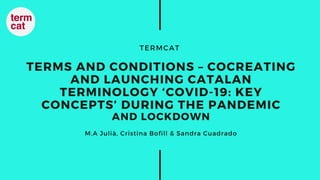 TERMCAT
TERMS AND CONDITIONS – COCREATING
AND LAUNCHING CATALAN
TERMINOLOGY ‘COVID-19: KEY
CONCEPTS’ DURING THE PANDEMIC
AND LOCKDOWN
M.A Julià, Cristina Bofill & Sandra Cuadrado
 