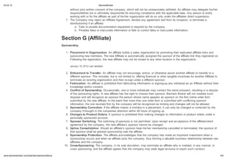 04.02.12                                                                       BannersBroker

                                                      without prior written consent of the company, which will not be unreasonably withheld. An affiliate may delegate his/her
                                                      responsibilities but is ultimately responsible for ensuring compliance with the applicable laws. Any person or entity
                                                      working with or for the affiliate as part of his/her organization will do so only under the affiliates direct supervision.
                                                   7. The Company may reject an Affiliate Agreement, declare any agreement void from its inception, or terminate a
                                                      distributorship if an affiliate:
                                                          a. Fails to provide documentation requested or required by the company.
                                                          b. Provides false or inaccurate information or fails to correct false or inaccurate information.


                                                 Section G (Affiliate)
                                                 Sponsorship

                                                   1. Placement in Organi ation. An affiliate builds a sales organization by promoting their replicated affiliate links and
                                                      sponsoring new members. The new Affiliate is automatically assigned the sponsor of the affiliate link they registered on.
                                                      Following the registration, the new affiliate may not be moved to any other location in the organization.

                                                      January 19, 2012 Last Updated

                                                   2. Enticement to Transfer. An affiliate may not encourage, entice, or otherwise assist another affiliate to transfer to a
                                                      different sponsor. This includes, but is not limited to, offering financial or other tangible incentives for another Affiliate to
                                                      terminate an existing organization and then re-sign under a different sponsor.
                                                   3. Fabrication. An affiliate is prohibited from fabricating information or signing-up any individual as an Affiliate without their
                                                      knowledge and/or consent.
                                                   4. Conflict of Sponsorship. Occasionally, one or more individuals may contact the same prospect, resulting in a dispute
                                                      of the sponsoring rights. A new affiliate has the right to choose their sponsor. Banners Broker will not mediate such
                                                      disputes and will recognize as sponsor the person whose name appears as sponsor on the first online order form
                                                      submitted by the new affiliate. In the event that more than one order form is submitted with conflicting sponsor
                                                      information, the one received first by the company will be recognized as binding and changes will not be allowed.
                                                   5. Sponsorship Correction. If the affiliate makes a mistake in a placement, it can only be changed or corrected by the
                                                      company if brought to the companies attention within 48 hours of signing up.
                                                   6. Changes to Product Orders. A sponsor is prohibited from making changes to information or product orders under a
                                                      personally sponsored account.
                                                   7. Sponsor Switching. The switching of sponsors is not permitted. Upon receipt and acceptance of the affiliate/client
                                                      agreement by the company, the new affiliate s sponsor cannot be changed.
                                                   8. Upline Consolidation. Should an affiliate s sponsor have his/her membership cancelled or terminated, the sponsor of
                                                      that sponsor shall be granted sponsorship over the affiliate.
                                                   9. Sponsorship Protection. The affiliate acknowledges that the company has made an important investment when a
                                                      sponsorship occurs and when an affiliate joins the company, thus forming a valuable business relationship between two
                                                      affiliates and the company.
                                                  10. Cross-Sponsoring. The company, in its sole discretion, may terminate an affiliate who is involved, in any manner, in
                                                      cross sponsoring, and the affiliate agrees that the company may seek legal recourse to enjoin such conduct.

    .bannersbroker.com/main/termsandconditions                                                                                                                                            4/9
 