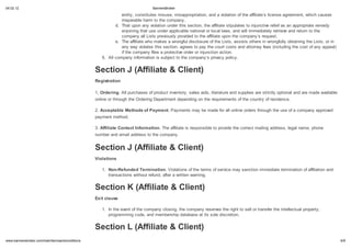 04.02.12                                                                       BannersBroker

                                                              entity, constitutes misuse, misappropriation, and a violation of the affiliate s license agreement, which causes
                                                              irreparable harm to the company.
                                                           d. That upon any violation under this section, the affiliate stipulates to injunctive relief as an appropriate remedy
                                                              enjoining that use under applicable national or local laws, and will immediately retrieve and return to the
                                                              company all Lists previously provided to the affiliate upon the company s request.
                                                           e. The affiliate who makes a wrongful disclosure of the Lists, assists others in wrongfully obtaining the Lists, or in
                                                              any way violates this section, agrees to pay the court costs and attorney fees (including the cost of any appeal)
                                                              if the company files a protective order or injunction action.
                                                    6. All company information is subject to the company s privacy policy.


                                                 Section J (Affiliate & Client)
                                                 Registration

                                                 1. Ordering. All purchases of product inventory, sales aids, literature and supplies are strictly optional and are made available
                                                 online or through the Ordering Department depending on the requirements of the country of residence.

                                                 2. Acceptable Methods of Pa ment. Payments may be made for all online orders through the use of a company approved
                                                 payment method.

                                                 3. Affiliate Contact Information. The affiliate is responsible to provide the correct mailing address, legal name, phone
                                                 number and email address to the company.


                                                 Section J (Affiliate & Client)
                                                 Violations

                                                    1. Non-Refunded Termination. Violations of the terms of service may sanction immediate termination of affiliation and
                                                       transactions without refund, after a written warning.


                                                 Section K (Affiliate & Client)
                                                 E it clause

                                                    1. In the event of the company closing, the company reserves the right to sell or transfer the intellectual property,
                                                       programming code, and membership database at its sole discretion.


                                                 Section L (Affiliate & Client)
    .bannersbroker.com/main/termsandconditions                                                                                                                                       6/9
 