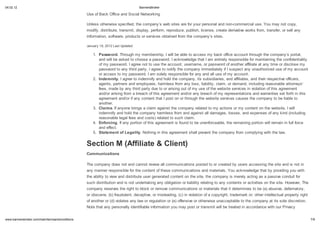 04.02.12                                                                         BannersBroker

                                                 Use of Back Office and Social Networking

                                                 Unless otherwise specified, the company s web sites are for your personal and non-commercial use. You may not copy,
                                                 modify, distribute, transmit, display, perform, reproduce, publish, license, create derivative works from, transfer, or sell any
                                                 information, software, products or services obtained from the company s sites.

                                                 January 19, 2012 Last Updated

                                                     1. Password. Through my membership, I will be able to access my back office account through the company s portal,
                                                        and will be asked to choose a password. I acknowledge that I am entirely responsible for maintaining the confidentiality
                                                        of my password. I agree not to use the account, username, or password of another affiliate at any time or disclose my
                                                        password to any third party. I agree to notify the company immediately if I suspect any unauthorized use of my account
                                                        or access to my password. I am solely responsible for any and all use of my account.
                                                     2. Indemnit . I agree to indemnify and hold the company, its subsidiaries, and affiliates, and their respective officers,
                                                        agents, partners and employees, harmless from any loss, liability, claim, or demand, including reasonable attorneys'
                                                        fees, made by any third party due to or arising out of my use of the website services in violation of this agreement
                                                        and/or arising from a breach of this agreement and/or any breach of my representations and warranties set forth in this
                                                        agreement and/or if any content that I post on or through the website services causes the company to be liable to
                                                        another.
                                                     3. Claims. If anyone brings a claim against the company related to my actions or my content on the website, I will
                                                        indemnify and hold the company harmless from and against all damages, losses, and expenses of any kind (including
                                                        reasonable legal fees and costs) related to such claim.
                                                     4. Enforcing. If any portion of this agreement is found to be unenforceable, the remaining portion will remain in full force
                                                        and effect.
                                                     5. Statement of Legalit . Nothing in this agreement shall prevent the company from complying with the law.


                                                 Section M (Affiliate & Client)
                                                 Communications

                                                 The company does not and cannot review all communications posted to or created by users accessing the site and is not in
                                                 any manner responsible for the content of these communications and materials. You acknowledge that by providing you with
                                                 the ability to view and distribute user generated content on the site, the company is merely acting as a passive conduit for
                                                 such distribution and is not undertaking any obligation or liability relating to any contents or activities on the site. However, The
                                                 company reserves the right to block or remove communications or materials that it determines to be (a) abusive, defamatory,
                                                 or obscene, (b) fraudulent, deceptive, or misleading, (c) in violation of a copyright, trademark or; other intellectual property right
                                                 of another or (d) violates any law or regulation or (e) offensive or otherwise unacceptable to the company at its sole discretion.
                                                 Note that any personally identifiable information you may post or transmit will be treated in accordance with our Privacy


    .bannersbroker.com/main/termsandconditions                                                                                                                                            7/9
 