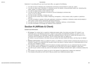 04.02.12                                                                          BannersBroker

                                                 S a emen . In acco ding i h o           e of o   back office, o ag ee o he follo ing:

                                                    1. Yo      ill   no end o o he i e po        na ho i ed comme cial comm nica ion o e (e . pam).
                                                    2. Yo      ill   no collec   e ' info ma ion, o o he i e acce    he eb i e, ing a oma ed mean (e . ha e ing bo ,
                                                       obo     ,     pide , o c ape ) i ho o pe mi ion.
                                                    3. Yo      ill   no pload i e o o he malicio code.
                                                    4. Yo      ill   no olici login info ma ion o acce an acco n belonging o omeone el e.
                                                       Jan a     19, 2012 La   Upda ed
                                                    5. Yo     ill no b ll , in imida e, o ha a an    e.
                                                    6. Yo     ill no po con en ha i ha ef l, h ea ening, po nog aphic, o ha con ain n di o g aphic o g a i o
                                                        iolence.
                                                    7. Yo     ill no de elop o ope a e a hi d pa applica ion con aining, o ad e i e o o he i e ma ke alcohol- ela ed o
                                                       o he ma e con en i ho app op ia e age-ba ed e ic ion .
                                                    8. Yo     ill no    e he compan o do an hing nla f l, mi leading, malicio , o di c imina o .
                                                    9. Yo     ill no facili a e o enco age an iola ion of hi   a emen .


                                                 Sec ion N (Affilia e & Clien )
                                                 Con en and Info ma ion

                                                    1. IP Licen e. Fo con en ha i co e ed b in ellec al p ope        igh , like pho o and ideo ("IP con en "), o
                                                         pecificall gi e       he follo ing pe mi ion, bjec o o p i ac and applica ion e ing : o g an       a non-
                                                       e cl i e, an fe able, b- licen able, o al -f ee, o ld ide licen e o e an IP con en ha o po on o in
                                                       connec ion i h he eb i e ("IP Licen e"). Thi IP Licen e end      hen o dele e o
                                                       IP con en o acco n (e cep o he e en ha o con en ha been ha ed i h o he , and he ha e no dele ed
                                                       i ).
                                                    2. Dele ion of IP Con en . When o dele e IP con en , i i dele ed in a manne imila o emp ing he ec cle bin on a
                                                       comp e . Ho e e , o nde and ha emo ed con en ma pe i in back p copie fo a ea onable pe iod of ime
                                                       (b     ill no be a ailable o o he ).
                                                    3. Yo feedback o o he             gge ion abo he eb i e a e al a app ecia ed, b     o nde and ha he compan
                                                       ma        e hem i ho an obliga ion o compen a e o fo hem (j           a o ha e no obliga ion o offe hem).
                                                    4. Yo      ill no po con en o ake an ac ion on he eb i e ha inf inge omeone el e' igh o o he i e iola e he
                                                       la .
                                                    5. The compan can emo e an con en o po on he eb i e if e belie e ha i iola e hi                a emen .
                                                    6. The compan        ill p o ide o     i h ool o help o p o ec o in ellec al p ope   igh .




    .bannersbroker.com/main/termsandconditions                                                                                                                           8/9
 