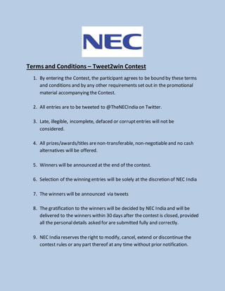 Terms and Conditions – Tweet2win Contest
1. By entering the Contest, the participant agrees to be bound by these terms
and conditions and by any other requirements set out in the promotional
material accompanying the Contest.
2. All entries are to be tweeted to @TheNECIndia on Twitter.
3. Late, illegible, incomplete, defaced or corruptentries will not be
considered.
4. All prizes/awards/titles arenon-transferable, non-negotiableand no cash
alternatives will be offered.
5. Winners will be announced at the end of the contest.
6. Selection of the winning entries will be solely at the discretion of NEC India
7. The winners will be announced via tweets
8. The gratification to the winners will be decided by NEC India and will be
delivered to the winners within 30 days after the contest is closed, provided
all the personaldetails asked for are submitted fully and correctly.
9. NEC India reserves the right to modify, cancel, extend or discontinue the
contest rules or any part thereof at any time without prior notification.
 