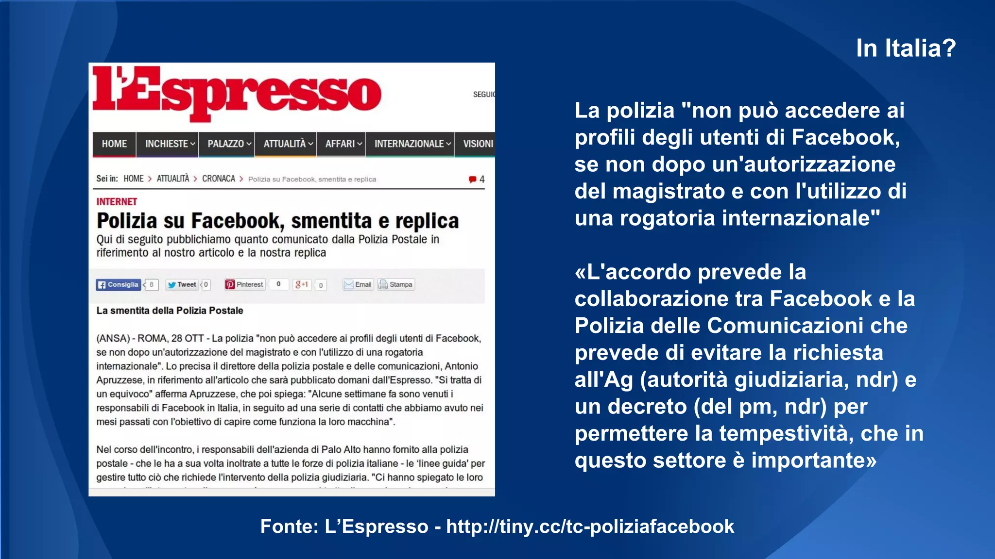 In Italia?
La polizia "non può accedere ai
profili degli utenti di Facebook,
se non dopo un'autorizzazione
del magistrato e con l'utilizzo di
una rogatoria internazionale"
«L'accordo prevede la
collaborazione tra Facebook e la
Polizia delle Comunicazioni che
prevede di evitare la richiesta
all'Ag (autorità giudiziaria, ndr) e
un decreto (del pm, ndr) per
permettere la tempestività, che in
questo settore è importante»
Fonte: L’Espresso - http://tiny.cc/tc-poliziafacebook
